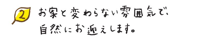 お家と変わらない雰囲気で、自然にお迎えします。