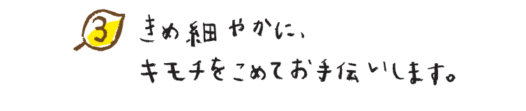 きめ細やかに、キモチをこめてお手伝いします。