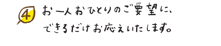 お一人おひとりのご要望に、できるだけお応えいたします。